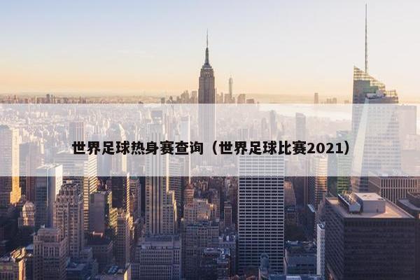 世界足球热身赛查询（世界足球比赛2021）