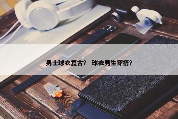 男士球衣复古？ 球衣男生穿搭？