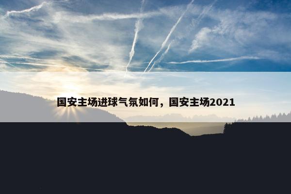 国安主场进球气氛如何，国安主场2021