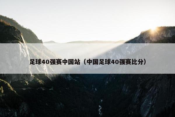 足球40强赛中国站（中国足球40强赛比分）