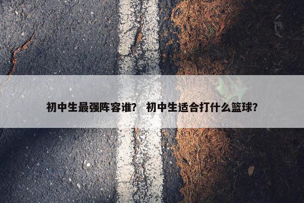 初中生最强阵容谁？ 初中生适合打什么篮球？