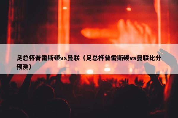 足总杯普雷斯顿vs曼联（足总杯普雷斯顿vs曼联比分预测）