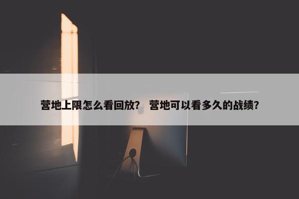 营地上限怎么看回放？ 营地可以看多久的战绩？