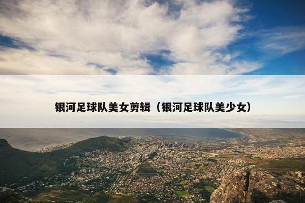 银河足球队美女剪辑(银河足球队美少女) 银河足球队美女剪辑(银河足球队美少女)