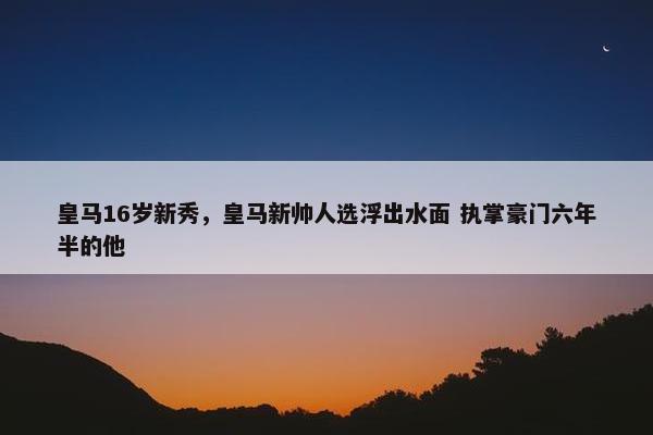 皇马16岁新秀，皇马新帅人选浮出水面 执掌豪门六年半的他
