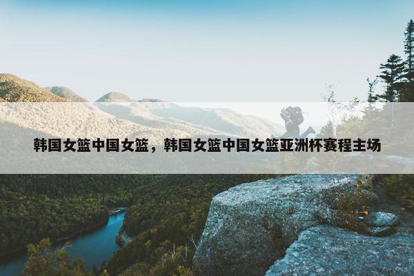 韩国女篮中国女篮，韩国女篮中国女篮亚洲杯赛程主场