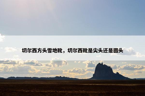 切尔西方头雪地靴，切尔西靴是尖头还是圆头