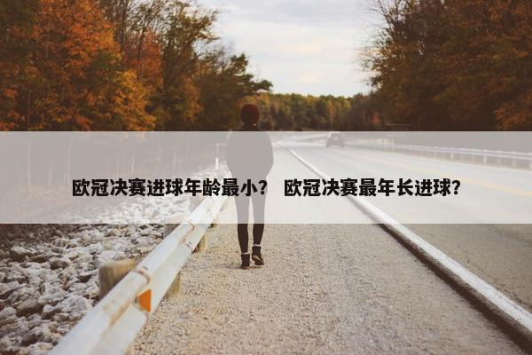 欧冠决赛进球年龄最小？ 欧冠决赛最年长进球？