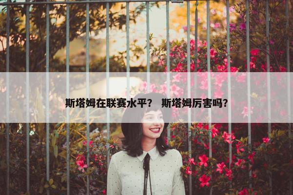 斯塔姆在联赛水平? 斯塔姆厉害吗? 斯塔姆在联赛水平? 斯塔姆厉害吗?