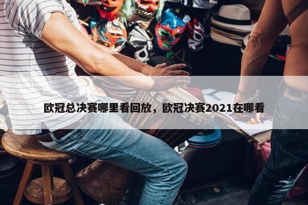 欧冠总决赛哪里看回放，欧冠决赛2021在哪看