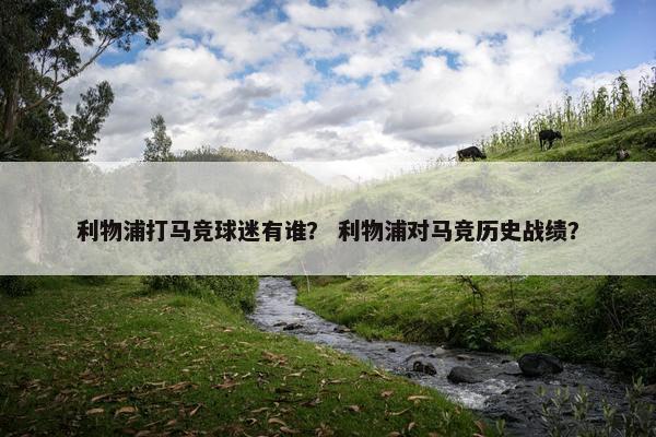 利物浦打马竞球迷有谁？ 利物浦对马竞历史战绩？