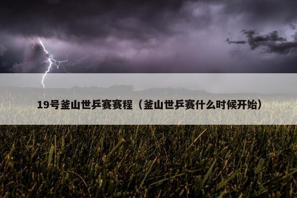 19号釜山世乒赛赛程（釜山世乒赛什么时候开始）