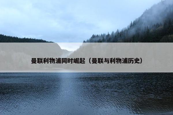 曼联利物浦同时崛起（曼联与利物浦历史）