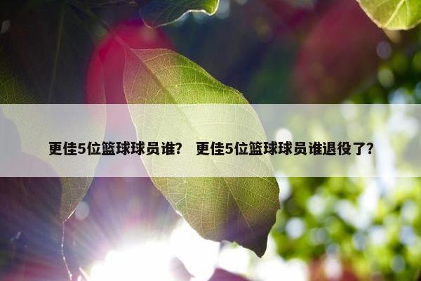 更佳5位篮球球员谁？ 更佳5位篮球球员谁退役了？