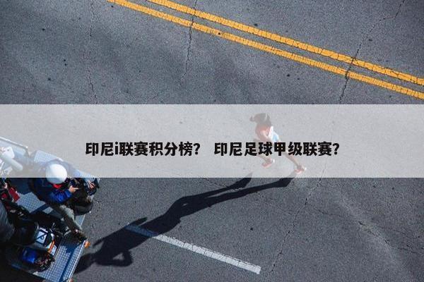 印尼i联赛积分榜？ 印尼足球甲级联赛？