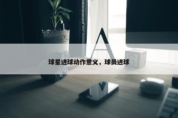 球星进球动作意义，球员进球