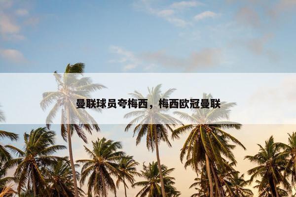 曼联球员夸梅西，梅西欧冠曼联