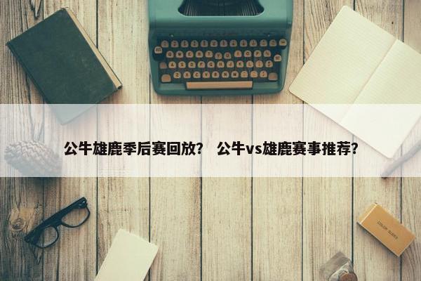 公牛雄鹿季后赛回放？ 公牛vs雄鹿赛事推荐？