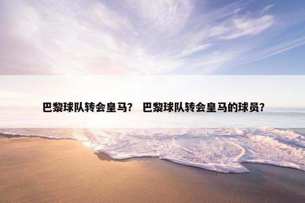 巴黎球队转会皇马? 巴黎球队转会皇马的球员? 巴黎球队转会皇马? 巴黎球队转会皇马的球员?