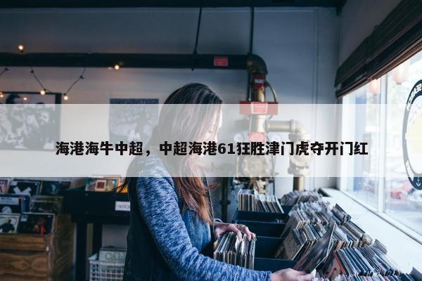 海港海牛中超,中超海港61狂胜津门虎夺开门红 海港海牛中超,中超海港61狂胜津门虎夺开门红