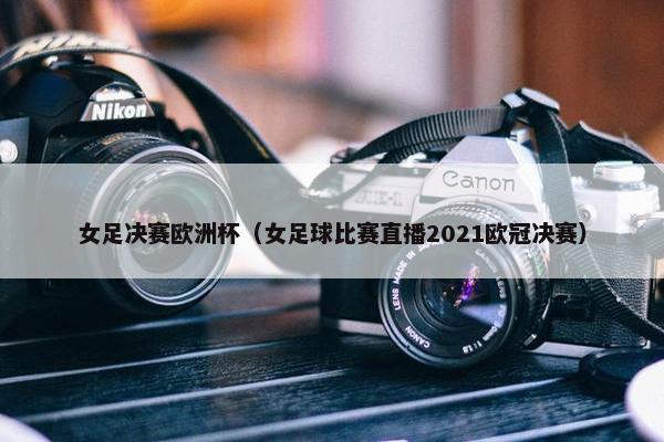 女足决赛欧洲杯(女足球比赛直播2021欧冠决赛) 女足决赛欧洲杯(女足球比赛直播2021欧冠决赛)