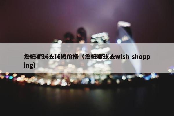 詹姆斯球衣球裤价格(詹姆斯球衣wish shopping) 詹姆斯球衣球裤价格(詹姆斯球衣wish shopping)