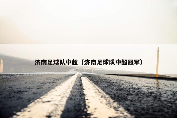 济南足球队中超(济南足球队中超冠军) 济南足球队中超(济南足球队中超冠军)