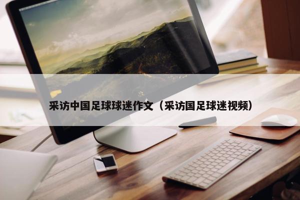 采访中国足球球迷作文(采访国足球迷视频) 采访中国足球球迷作文(采访国足球迷视频)