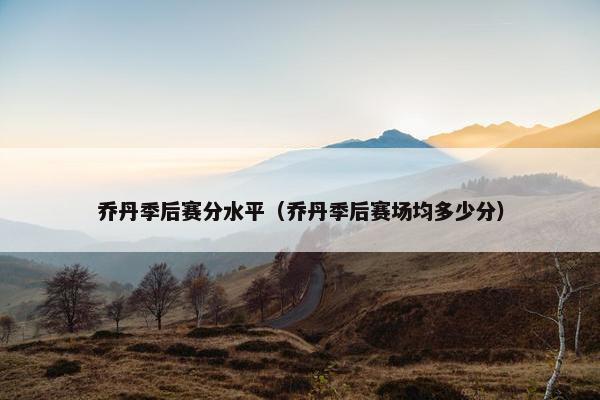 乔丹季后赛分水平(乔丹季后赛场均多少分) 乔丹季后赛分水平(乔丹季后赛场均多少分)