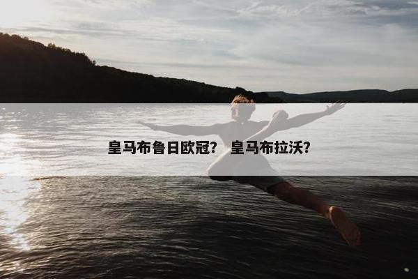 皇马布鲁日欧冠? 皇马布拉沃? 皇马布鲁日欧冠? 皇马布拉沃?