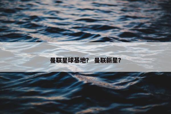 曼联星球基地? 曼联新星? 曼联星球基地? 曼联新星?