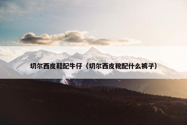 切尔西皮鞋配牛仔(切尔西皮靴配什么裤子) 切尔西皮鞋配牛仔(切尔西皮靴配什么裤子)