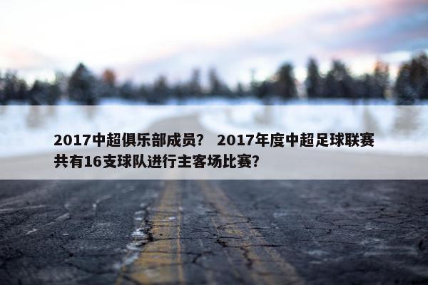 2017中超俱乐部成员? 2017年度中超足球联赛共有16支球队进行主客场比赛? 2017中超俱乐部成员? 2017年度中超足球联赛共有16支球队进行主客场比赛?