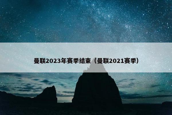 曼联2023年赛季结束(曼联2021赛季) 曼联2023年赛季结束(曼联2021赛季)