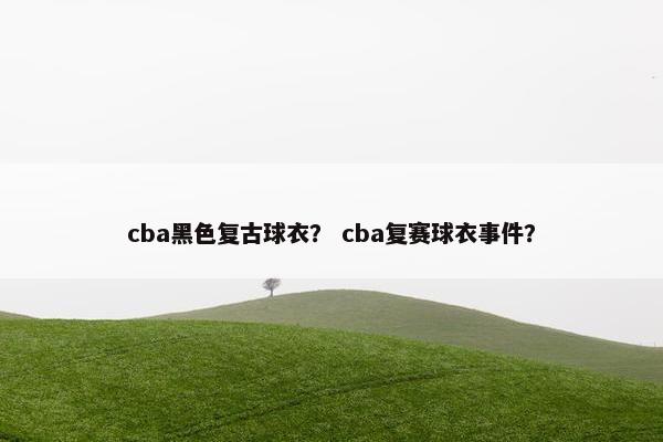 cba黑色复古球衣? cba复赛球衣事件? cba黑色复古球衣? cba复赛球衣事件?