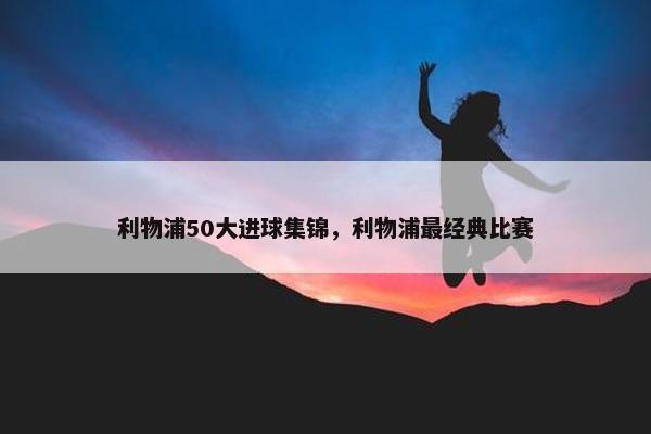 利物浦50大进球集锦，利物浦最经典比赛