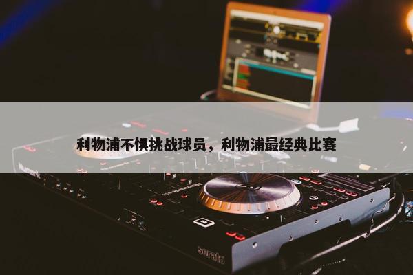 利物浦不惧挑战球员，利物浦最经典比赛