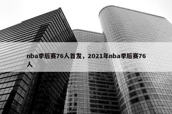nba季后赛76人首发，2021年nba季后赛76人