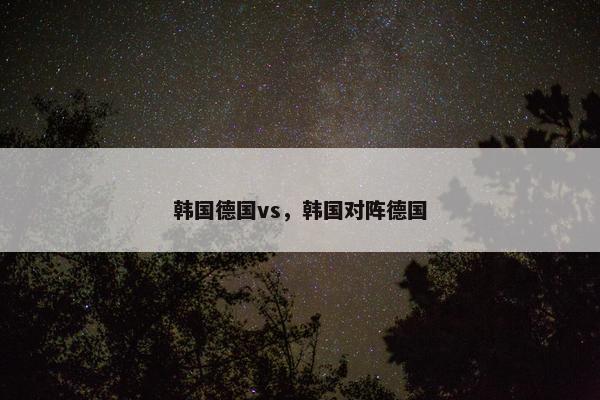 韩国德国vs，韩国对阵德国