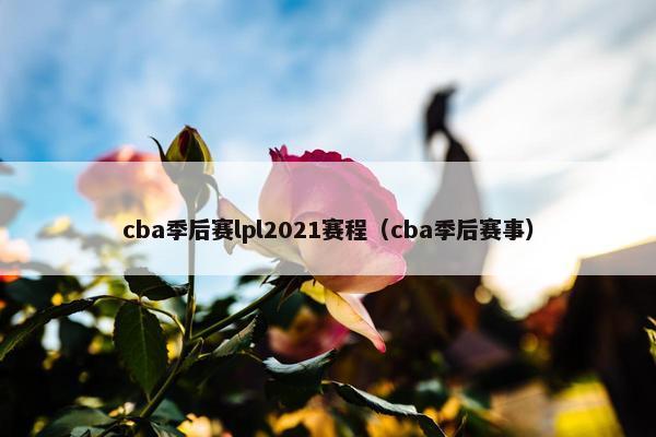 cba季后赛lpl2021赛程（cba季后赛事）