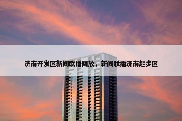 济南开发区新闻联播回放，新闻联播济南起步区