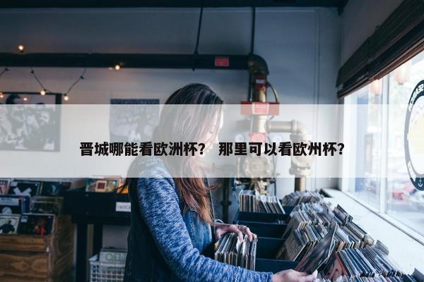 晋城哪能看欧洲杯？ 那里可以看欧州杯？