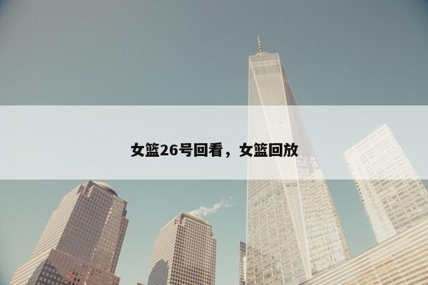 女篮26号回看,女篮回放 女篮26号回看,女篮回放