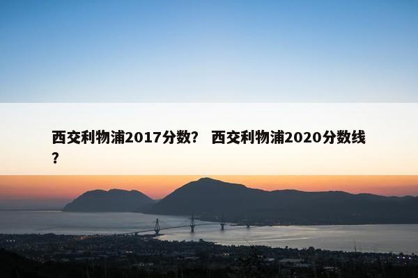西交利物浦2017分数？ 西交利物浦2020分数线？