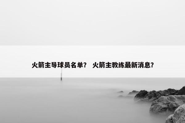 火箭主导球员名单？ 火箭主教练最新消息？
