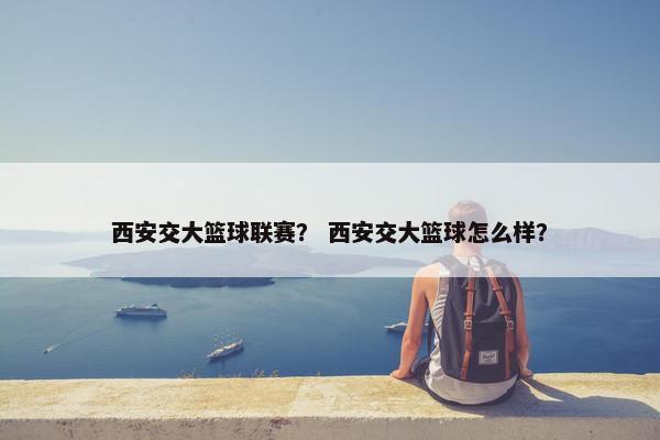 西安交大篮球联赛? 西安交大篮球怎么样? 西安交大篮球联赛? 西安交大篮球怎么样?