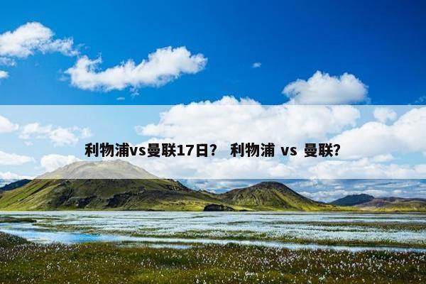 利物浦vs曼联17日? 利物浦 vs 曼联? 利物浦vs曼联17日? 利物浦 vs 曼联?