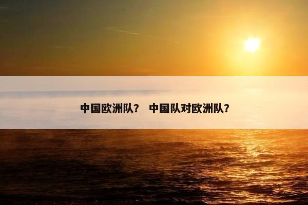中国欧洲队? 中国队对欧洲队? 中国欧洲队? 中国队对欧洲队?