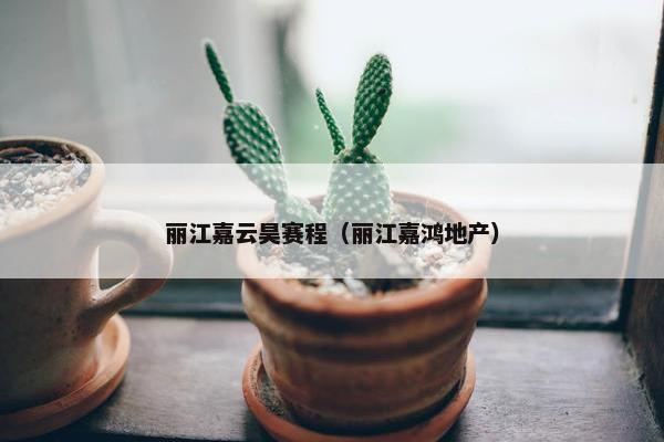 丽江嘉云昊赛程(丽江嘉鸿地产) 丽江嘉云昊赛程(丽江嘉鸿地产)