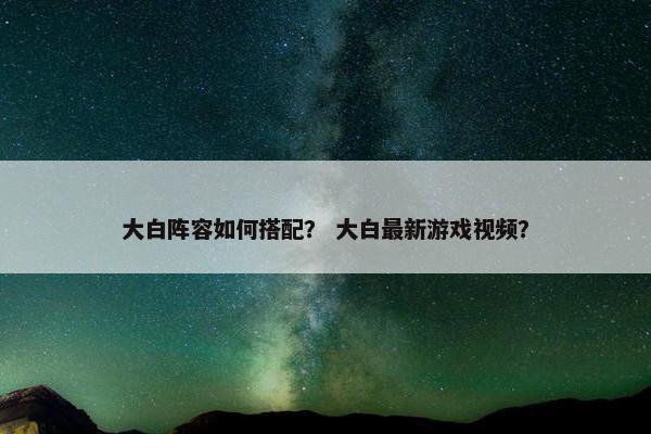 大白阵容如何搭配？ 大白最新游戏视频？